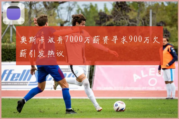 奥斯卡放弃7000万薪资寻求900万欠薪引发热议
