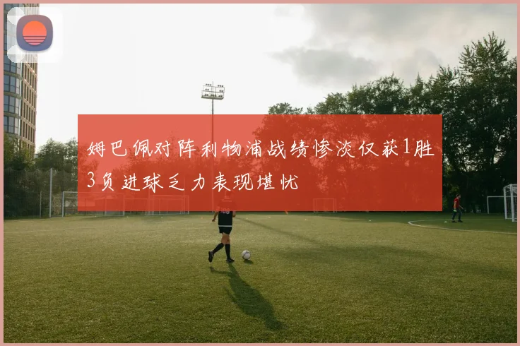 姆巴佩对阵利物浦战绩惨淡仅获1胜3负进球乏力表现堪忧