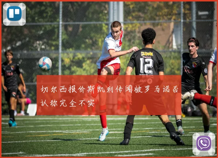 切尔西报价斯凯利传闻被罗马诺否认称完全不实