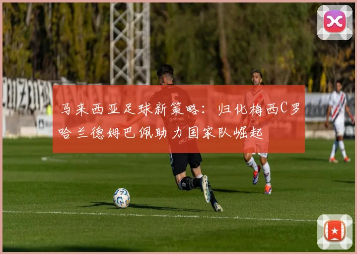 马来西亚足球新策略：归化梅西C罗哈兰德姆巴佩助力国家队崛起