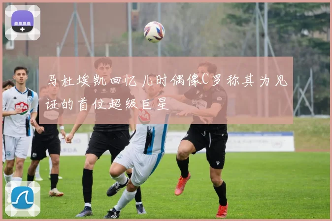 马杜埃凯回忆儿时偶像C罗称其为见证的首位超级巨星