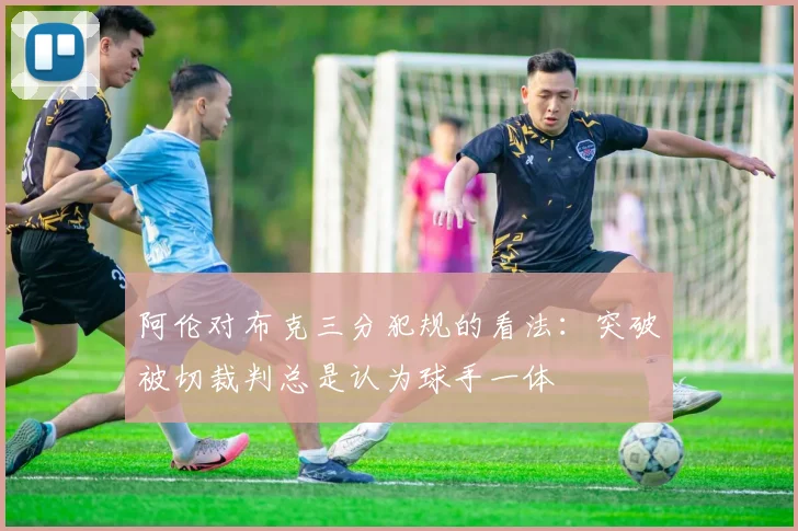 阿伦对布克三分犯规的看法：突破被切裁判总是认为球手一体