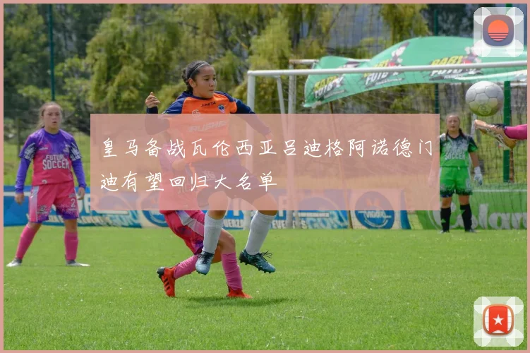 皇马备战瓦伦西亚吕迪格阿诺德门迪有望回归大名单