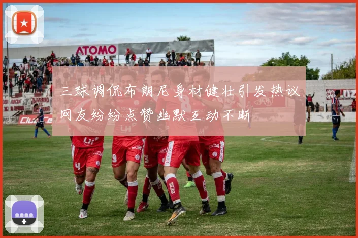 三球调侃布朗尼身材健壮引发热议网友纷纷点赞幽默互动不断