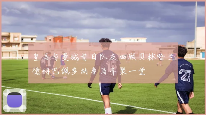 皇马与曼城昔日队友回顾贝林哈兰德姆巴佩多纳鲁马齐聚一堂