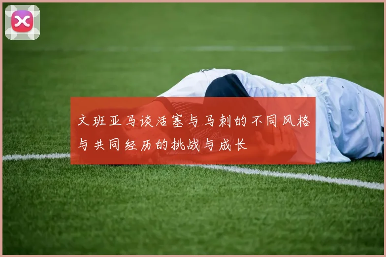 文班亚马谈活塞与马刺的不同风格与共同经历的挑战与成长
