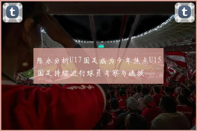 陈永分析U17国足成为今年焦点U15国足持续进行球员考察与选拔