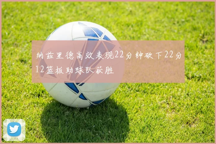 纳兹里德高效表现22分钟砍下22分12篮板助球队获胜