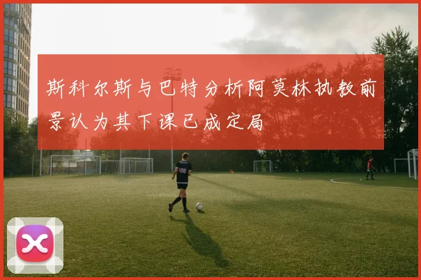 斯科尔斯与巴特分析阿莫林执教前景认为其下课已成定局