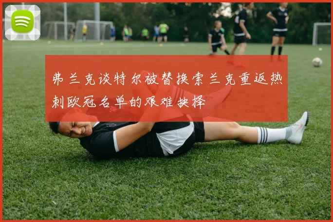 弗兰克谈特尔被替换索兰克重返热刺欧冠名单的艰难抉择