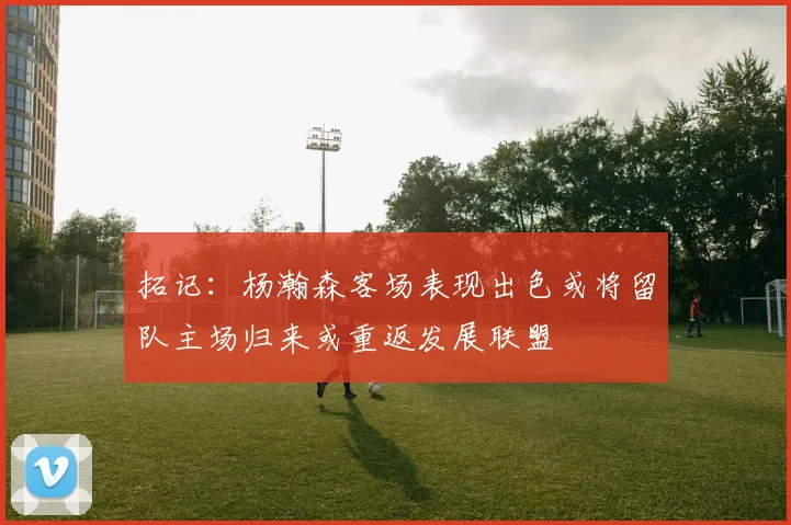 拓记：杨瀚森客场表现出色或将留队主场归来或重返发展联盟