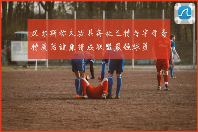 皮尔斯称文班具备杜兰特与字母哥特质若健康将成联盟最强球员