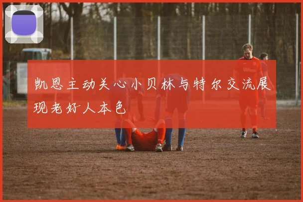 凯恩主动关心小贝林与特尔交流展现老好人本色