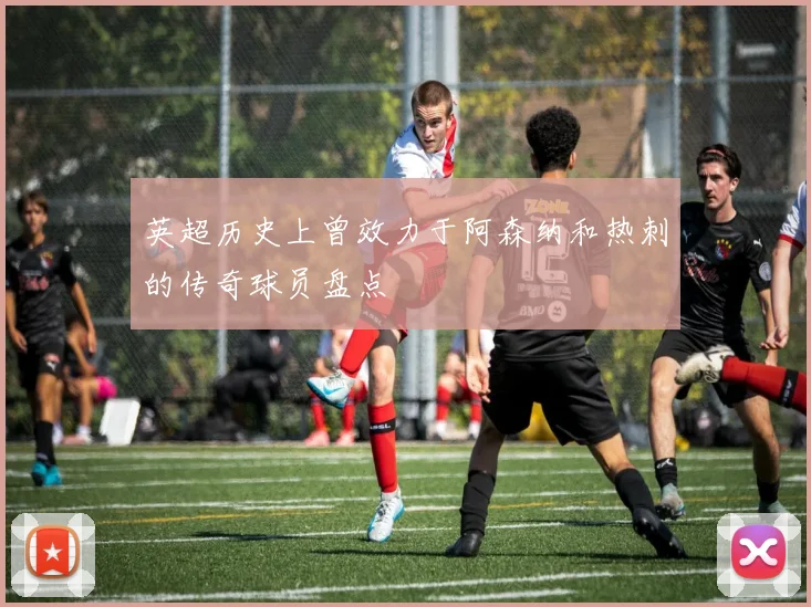 英超历史上曾效力于阿森纳和热刺的传奇球员盘点