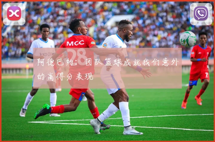 阿德巴约：团队篮球成就我们意外的高得分表现