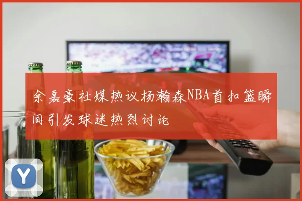 余嘉豪社媒热议杨瀚森NBA首扣篮瞬间引发球迷热烈讨论