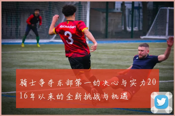 骑士争夺东部第一的决心与实力2016年以来的全新挑战与机遇