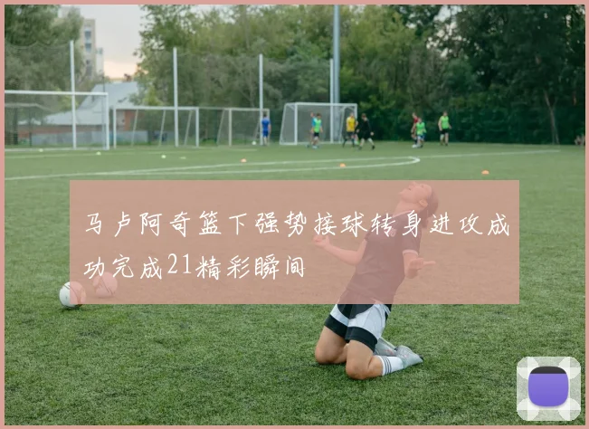 马卢阿奇篮下强势接球转身进攻成功完成21精彩瞬间