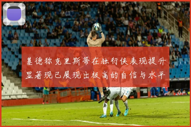 基德称克里斯蒂在独行侠表现提升显著现已展现出极高的自信与水平