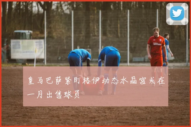皇马巴萨紧盯格伊动态水晶宫或在一月出售球员