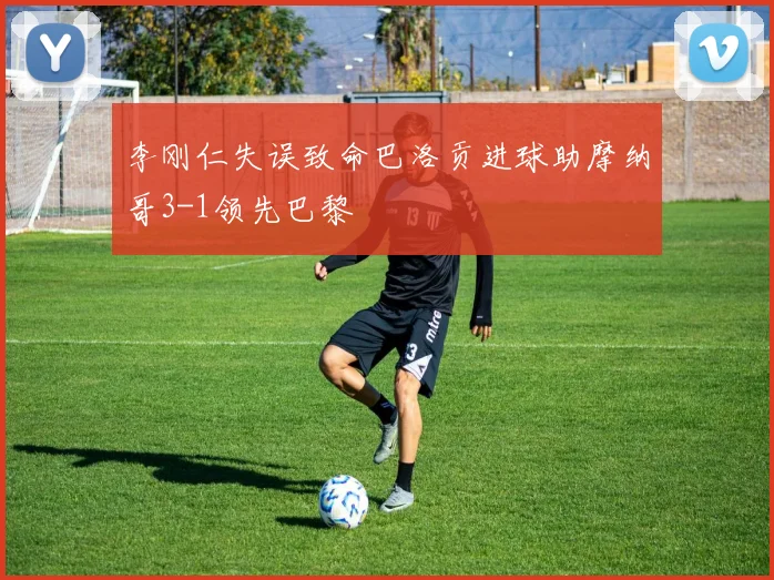 李刚仁失误致命巴洛贡进球助摩纳哥3-1领先巴黎