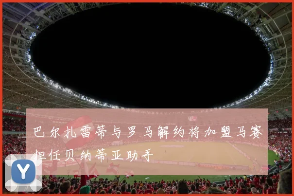 巴尔扎雷蒂与罗马解约将加盟马赛担任贝纳蒂亚助手