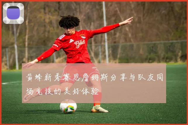 黄蜂新秀赛恩詹姆斯分享与队友同场竞技的美好体验