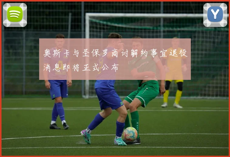 奥斯卡与圣保罗商讨解约事宜退役消息即将正式公布