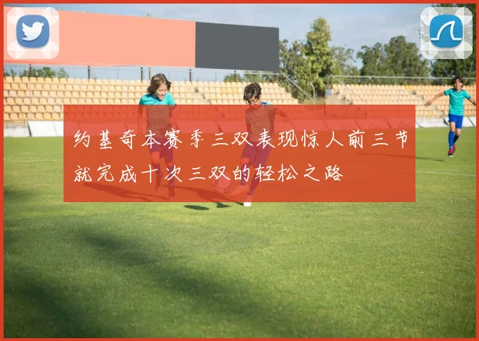 约基奇本赛季三双表现惊人前三节就完成十次三双的轻松之路