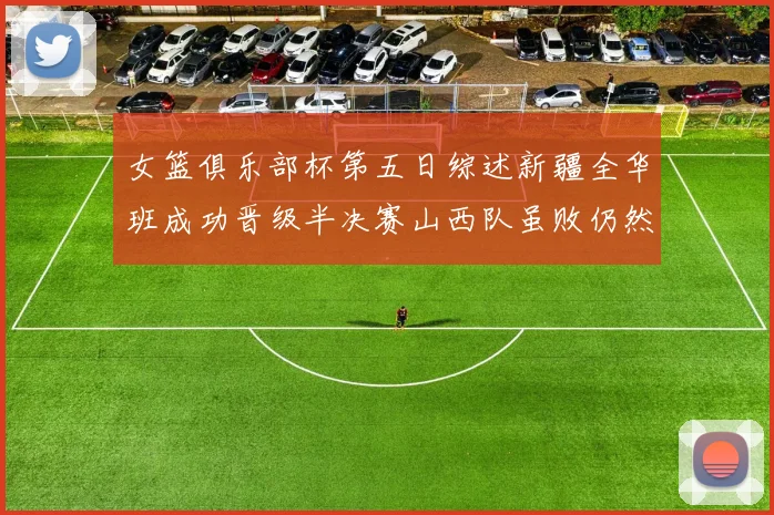 女篮俱乐部杯第五日综述新疆全华班成功晋级半决赛山西队虽败仍然晋级