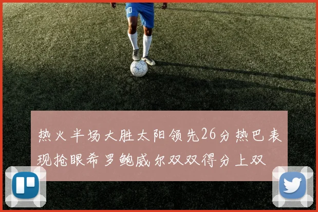 热火半场大胜太阳领先26分热巴表现抢眼希罗鲍威尔双双得分上双