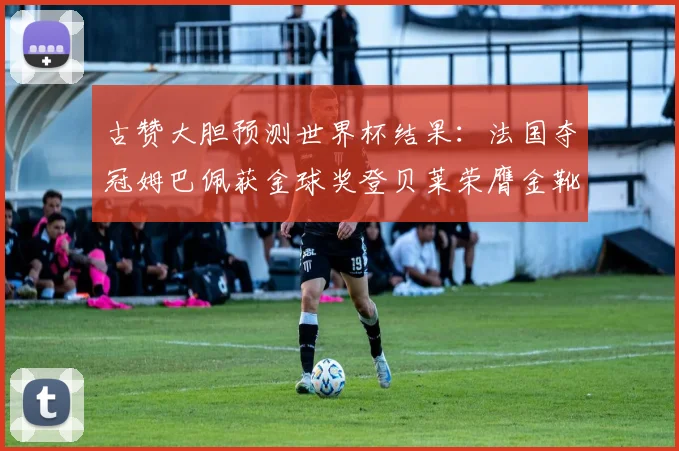 古赞大胆预测世界杯结果：法国夺冠姆巴佩获金球奖登贝莱荣膺金靴奖