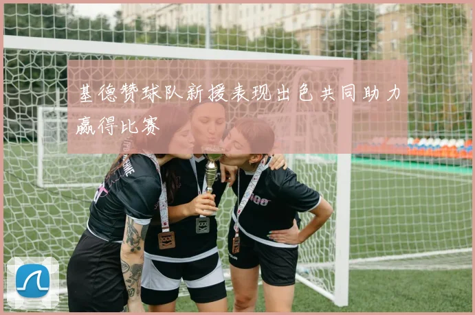 基德赞球队新援表现出色共同助力赢得比赛