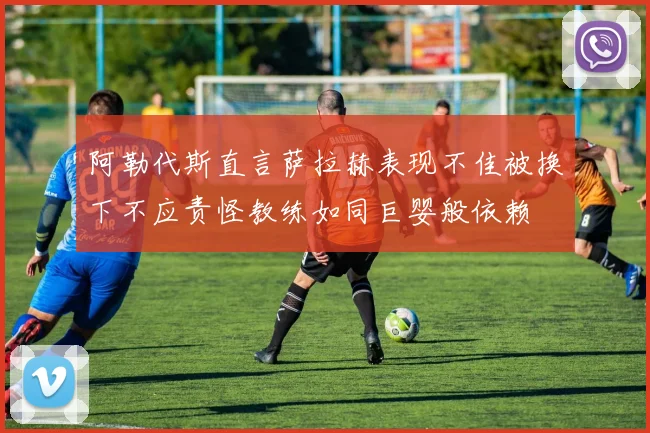 阿勒代斯直言萨拉赫表现不佳被换下不应责怪教练如同巨婴般依赖