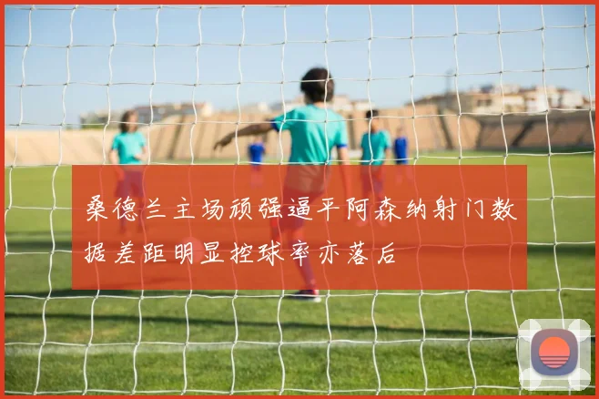 桑德兰主场顽强逼平阿森纳射门数据差距明显控球率亦落后