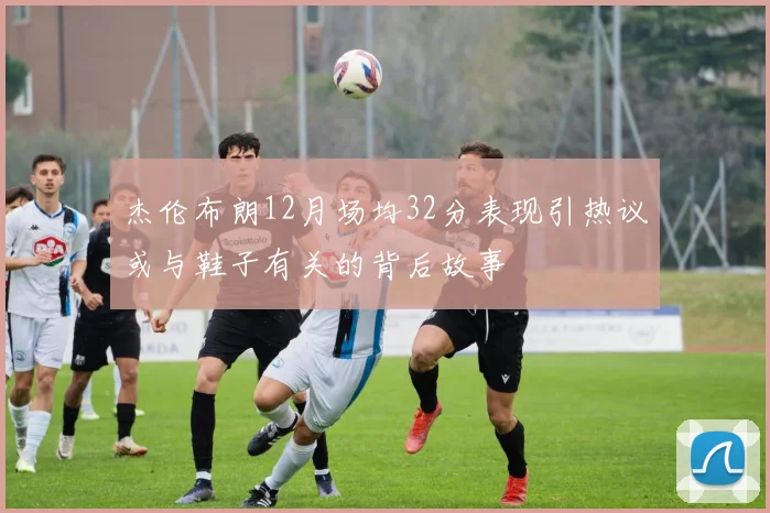 杰伦布朗12月场均32分表现引热议或与鞋子有关的背后故事