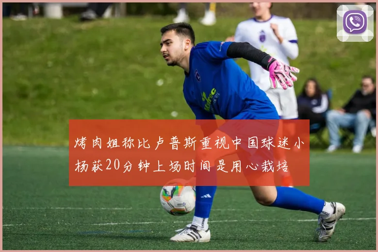烤肉姐称比卢普斯重视中国球迷小杨获20分钟上场时间是用心栽培