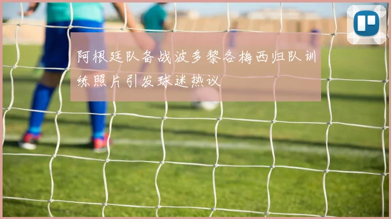 阿根廷队备战波多黎各梅西归队训练照片引发球迷热议