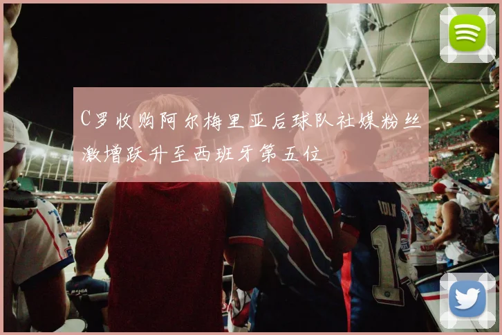 C罗收购阿尔梅里亚后球队社媒粉丝激增跃升至西班牙第五位
