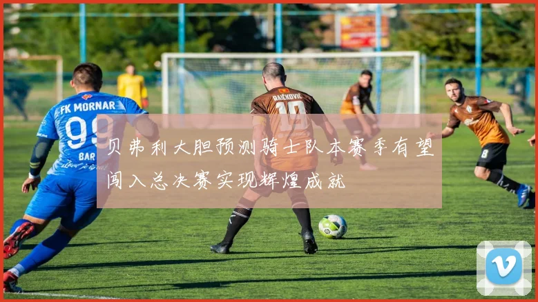 贝弗利大胆预测骑士队本赛季有望闯入总决赛实现辉煌成就
