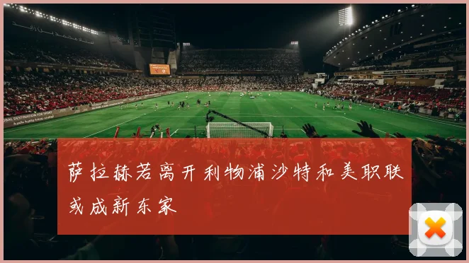 萨拉赫若离开利物浦沙特和美职联或成新东家