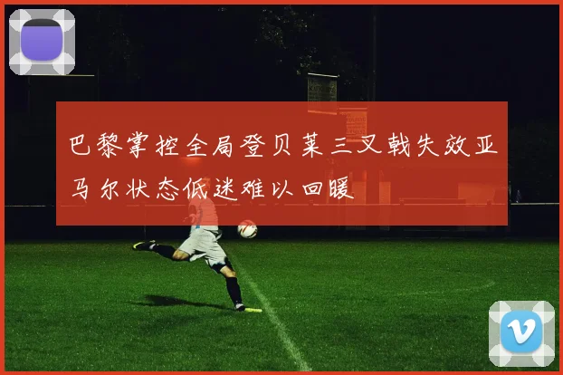 巴黎掌控全局登贝莱三叉戟失效亚马尔状态低迷难以回暖