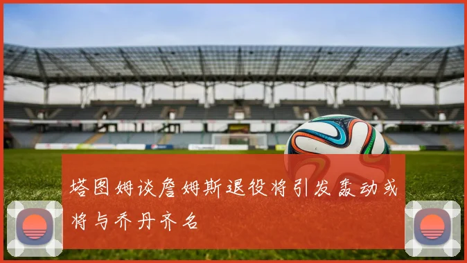 塔图姆谈詹姆斯退役将引发轰动或将与乔丹齐名