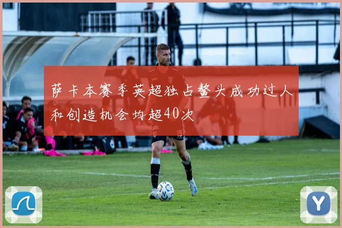 萨卡本赛季英超独占鳌头成功过人和创造机会均超40次
