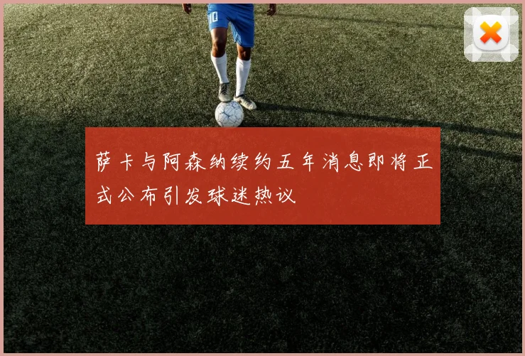 萨卡与阿森纳续约五年消息即将正式公布引发球迷热议