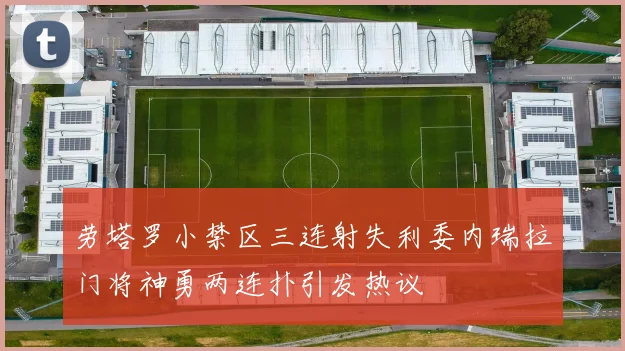 劳塔罗小禁区三连射失利委内瑞拉门将神勇两连扑引发热议