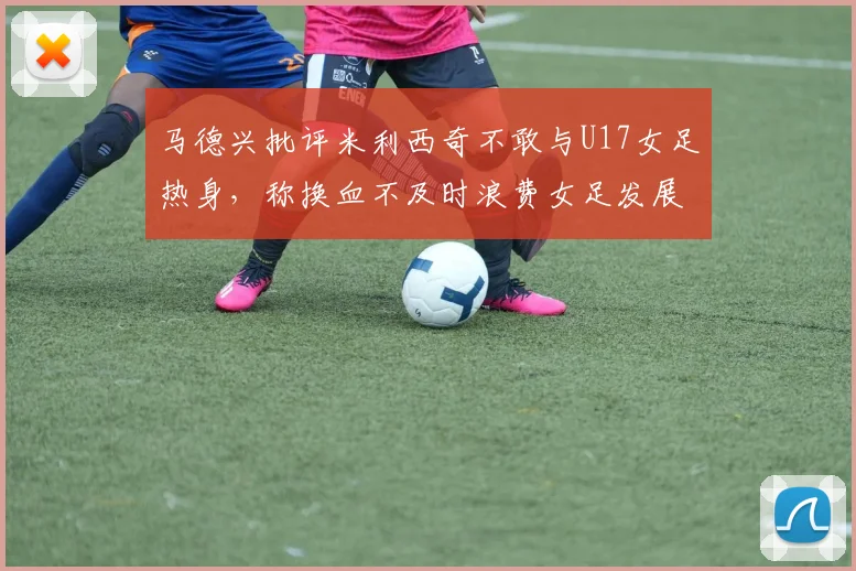 马德兴批评米利西奇不敢与U17女足热身，称换血不及时浪费女足发展机会