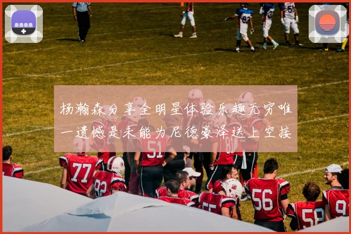 杨瀚森分享全明星体验乐趣无穷唯一遗憾是未能为尼德豪泽送上空接助攻