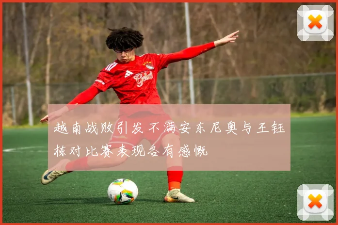 越南战败引发不满安东尼奥与王钰栋对比赛表现各有感慨