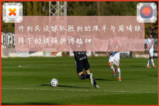 许利民谈球队胜利的艰辛与周琦缺阵下的顽强拼搏精神